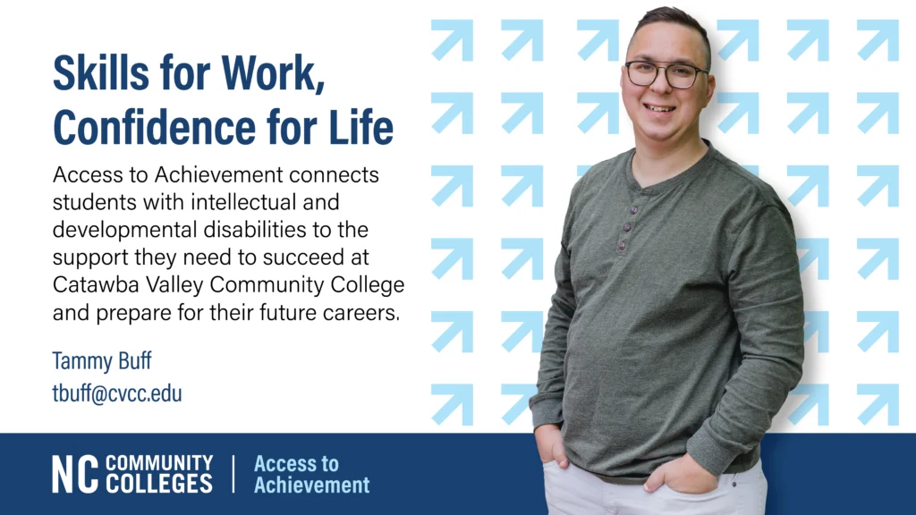 Promotional graphic for Catawba Valley Community College's “Access to Achievement” program. The left side reads: “Skills for Work, Confidence for Life.” Below, it explains that the program helps students with intellectual and developmental disabilities succeed at CVCC and prepare for future careers. Contact listed: Tammy Buff (tbuff@cvcc.edu). On the right, a smiling student with glasses and a green long-sleeve shirt stands in front of a background with a pattern of upward-right blue arrows. Bottom banner features the NC Community Colleges logo and the text “Access to Achievement.”